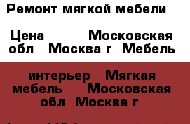 Ремонт мягкой мебели  › Цена ­ 800 - Московская обл., Москва г. Мебель, интерьер » Мягкая мебель   . Московская обл.,Москва г.